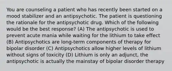 You are counseling a patient who has recently been started on a mood stabilizer and an antipsychotic. The patient is questioning the rationale for the antipsychotic drug. Which of the following would be the best response? (A) The antipsychotic is used to prevent acute mania while waiting for the lithium to take effect (B) Antipsychotics are long-term components of therapy for bipolar disorder (C) Antipsychotics allow higher levels of lithium without signs of toxicity (D) Lithium is only an adjunct, the antipsychotic is actually the mainstay of bipolar disorder therapy