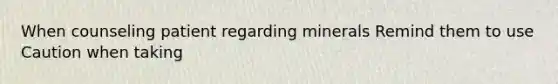 When counseling patient regarding minerals Remind them to use Caution when taking