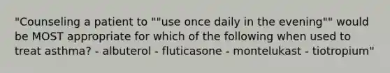 "Counseling a patient to ""use once daily in the evening"" would be MOST appropriate for which of the following when used to treat asthma? - albuterol - fluticasone - montelukast - tiotropium"