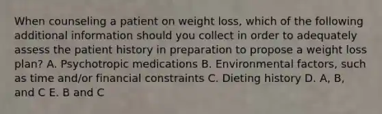 When counseling a patient on weight loss, which of the following additional information should you collect in order to adequately assess the patient history in preparation to propose a weight loss plan? A. Psychotropic medications B. Environmental factors, such as time and/or financial constraints C. Dieting history D. A, B, and C E. B and C