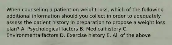 When counseling a patient on weight loss, which of the following additional information should you collect in order to adequately assess the patient history in preparation to propose a weight loss plan? A. Psychological factors B. Medicalhistory C. Environmentalfactors D. Exercise history E. All of the above