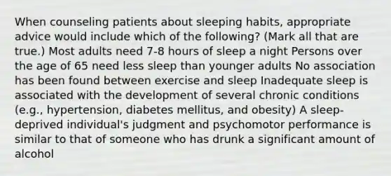 When counseling patients about sleeping habits, appropriate advice would include which of the following? (Mark all that are true.) Most adults need 7-8 hours of sleep a night Persons over the age of 65 need less sleep than younger adults No association has been found between exercise and sleep Inadequate sleep is associated with the development of several chronic conditions (e.g., hypertension, diabetes mellitus, and obesity) A sleep-deprived individual's judgment and psychomotor performance is similar to that of someone who has drunk a significant amount of alcohol