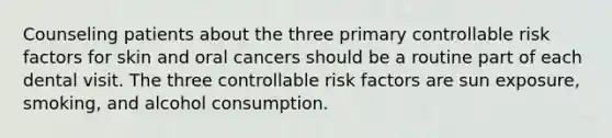 Counseling patients about the three primary controllable risk factors for skin and oral cancers should be a routine part of each dental visit. The three controllable risk factors are sun exposure, smoking, and alcohol consumption.