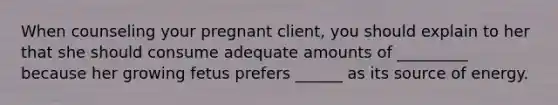 When counseling your pregnant client, you should explain to her that she should consume adequate amounts of _________ because her growing fetus prefers ______ as its source of energy.