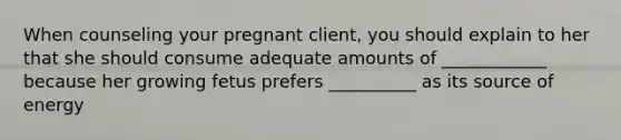 When counseling your pregnant client, you should explain to her that she should consume adequate amounts of ____________ because her growing fetus prefers __________ as its source of energy