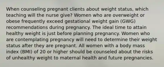 When counseling pregnant clients about weight status, which teaching will the nurse give? Women who are overweight or obese frequently exceed gestational weight gain (GWG) recommendations during pregnancy. The ideal time to attain healthy weight is just before planning pregnancy. Women who are contemplating pregnancy will need to determine their weight status after they are pregnant. All women with a body mass index (BMI) of 20 or higher should be counseled about the risks of unhealthy weight to maternal health and future pregnancies.