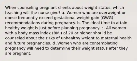 When counseling pregnant clients about weight status, which teaching will the nurse give? a. Women who are overweight or obese frequently exceed gestational weight gain (GWG) recommendations during pregnancy. b. The ideal time to attain healthy weight is just before planning pregnancy. c. All women with a body mass index (BMI) of 20 or higher should be counseled about the risks of unhealthy weight to maternal health and future pregnancies. d .Women who are contemplating pregnancy will need to determine their weight status after they are pregnant.