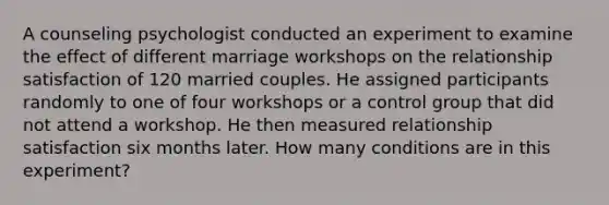 A counseling psychologist conducted an experiment to examine the effect of different marriage workshops on the relationship satisfaction of 120 married couples. He assigned participants randomly to one of four workshops or a control group that did not attend a workshop. He then measured relationship satisfaction six months later. How many conditions are in this experiment?