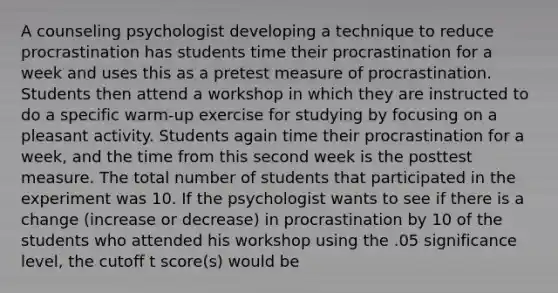 A counseling psychologist developing a technique to reduce procrastination has students time their procrastination for a week and uses this as a pretest measure of procrastination. Students then attend a workshop in which they are instructed to do a specific warm-up exercise for studying by focusing on a pleasant activity. Students again time their procrastination for a week, and the time from this second week is the posttest measure. The total number of students that participated in the experiment was 10. If the psychologist wants to see if there is a change (increase or decrease) in procrastination by 10 of the students who attended his workshop using the .05 significance level, the cutoff t score(s) would be