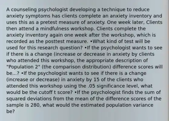 A counseling psychologist developing a technique to reduce anxiety symptoms has clients complete an anxiety inventory and uses this as a pretest measure of anxiety. One week later, Clients then attend a mindfulness workshop. Clients complete the anxiety inventory again one week after the workshop, which is recorded as the posttest measure. •What kind of test will be used for this research question? •If the psychologist wants to see if there is a change (increase or decrease in anxiety by clients who attended this workshop, the appropriate description of "Population 2" (the comparison distribution) difference scores will be...? •If the psychologist wants to see if there is a change (increase or decrease) in anxiety by 15 of the clients who attended this workshop using the .05 significance level, what would be the cutoff t score? •If the psychologist finds the sum of squared deviations from the mean of the difference scores of the sample is 280, what would the estimated population variance be?