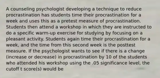 A counseling psychologist developing a technique to reduce procrastination has students time their procrastination for a week and uses this as a pretest measure of procrastination. Students then attend a workshop in which they are instructed to do a specific warm-up exercise for studying by focusing on a pleasant activity. Students again time their procrastination for a week, and the time from this second week is the posttest measure. If the psychologist wants to see if there is a change (increase or decrease) in procrastination by 10 of the students who attended his workshop using the .05 significance level, the cutoff t score(s) would be