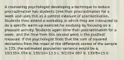 A counseling psychologist developing a technique to reduce procrastination has students time their procrastination for a week and uses this as a pretest measure of procrastination. Students then attend a workshop in which they are instructed to do a specific warm-up exercise for studying by focusing on a pleasant activity. Students again time their procrastination for a week, and the time from this second week is the posttest measure. If the psychologist finds that the sum of squared deviations from the mean of the difference scores of the sample is 135, the estimated population variance would be a. 10/135=.074 b. 135/10=13.5 c. 9/135=.067 d. 135/9=15.0