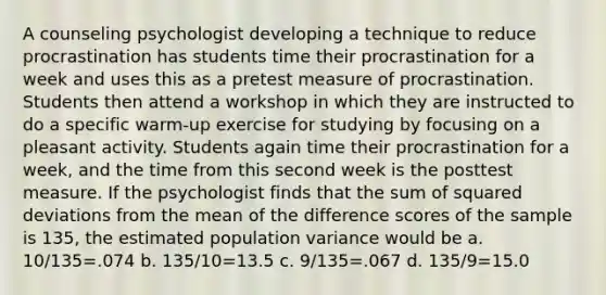 A counseling psychologist developing a technique to reduce procrastination has students time their procrastination for a week and uses this as a pretest measure of procrastination. Students then attend a workshop in which they are instructed to do a specific warm-up exercise for studying by focusing on a pleasant activity. Students again time their procrastination for a week, and the time from this second week is the posttest measure. If the psychologist finds that the sum of squared deviations from the mean of the difference scores of the sample is 135, the estimated population variance would be a. 10/135=.074 b. 135/10=13.5 c. 9/135=.067 d. 135/9=15.0