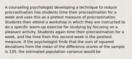 A counseling psychologist developing a technique to reduce procrastination has students time their procrastination for a week and uses this as a pretest measure of procrastination. Students then attend a workshop in which they are instructed to do a specific warm-up exercise for studying by focusing on a pleasant activity. Students again time their procrastination for a week, and the time from this second week is the posttest measure. If the psychologist finds that the sum of squared deviations from the mean of the difference scores of the sample is 135, the estimated population variance would be