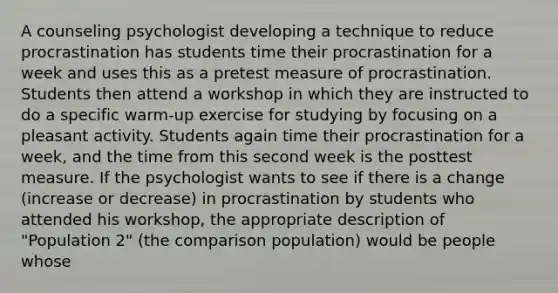 A counseling psychologist developing a technique to reduce procrastination has students time their procrastination for a week and uses this as a pretest measure of procrastination. Students then attend a workshop in which they are instructed to do a specific warm-up exercise for studying by focusing on a pleasant activity. Students again time their procrastination for a week, and the time from this second week is the posttest measure. If the psychologist wants to see if there is a change (increase or decrease) in procrastination by students who attended his workshop, the appropriate description of "Population 2" (the comparison population) would be people whose