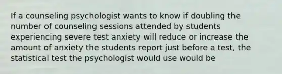 If a counseling psychologist wants to know if doubling the number of counseling sessions attended by students experiencing severe test anxiety will reduce or increase the amount of anxiety the students report just before a test, the statistical test the psychologist would use would be