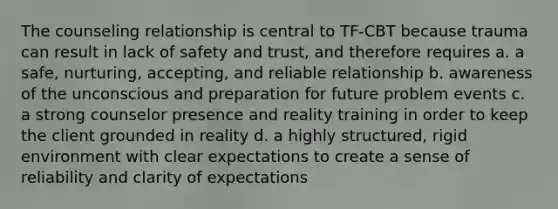 The counseling relationship is central to TF-CBT because trauma can result in lack of safety and trust, and therefore requires a. a safe, nurturing, accepting, and reliable relationship b. awareness of the unconscious and preparation for future problem events c. a strong counselor presence and reality training in order to keep the client grounded in reality d. a highly structured, rigid environment with clear expectations to create a sense of reliability and clarity of expectations