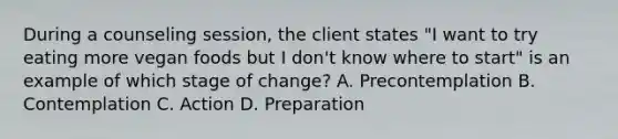 During a counseling session, the client states "I want to try eating more vegan foods but I don't know where to start" is an example of which stage of change? A. Precontemplation B. Contemplation C. Action D. Preparation