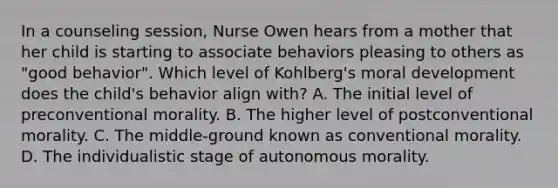 In a counseling session, Nurse Owen hears from a mother that her child is starting to associate behaviors pleasing to others as "good behavior". Which level of Kohlberg's moral development does the child's behavior align with? A. The initial level of preconventional morality. B. The higher level of postconventional morality. C. The middle-ground known as conventional morality. D. The individualistic stage of autonomous morality.