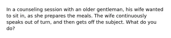 In a counseling session with an older gentleman, his wife wanted to sit in, as she prepares the meals. The wife continuously speaks out of turn, and then gets off the subject. What do you do?