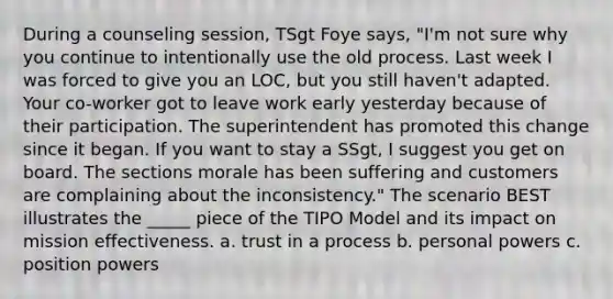 During a counseling session, TSgt Foye says, "I'm not sure why you continue to intentionally use the old process. Last week I was forced to give you an LOC, but you still haven't adapted. Your co-worker got to leave work early yesterday because of their participation. The superintendent has promoted this change since it began. If you want to stay a SSgt, I suggest you get on board. The sections morale has been suffering and customers are complaining about the inconsistency." The scenario BEST illustrates the _____ piece of the TIPO Model and its impact on mission effectiveness. a. trust in a process b. personal powers c. position powers