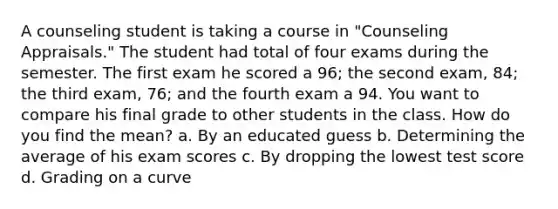 A counseling student is taking a course in "Counseling Appraisals." The student had total of four exams during the semester. The first exam he scored a 96; the second exam, 84; the third exam, 76; and the fourth exam a 94. You want to compare his final grade to other students in the class. How do you find the mean? a. By an educated guess b. Determining the average of his exam scores c. By dropping the lowest test score d. Grading on a curve