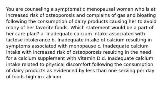 You are counseling a symptomatic menopausal women who is at increased risk of osteoporosis and complains of gas and bloating following the consumption of dairy products causing her to avoid many of her favorite foods. Which statement would be a part of her care plan? a. Inadequate calcium intake associated with lactose intolerance b. Inadequate intake of calcium resulting in symptoms associated with menopause c. Inadequate calcium intake with increased risk of osteoporosis resulting in the need for a calcium supplement with Vitamin D d. Inadequate calcium intake related to physical discomfort following the consumption of dairy products as evidenced by less than one serving per day of foods high in calcium