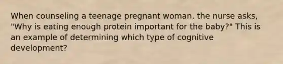 When counseling a teenage pregnant woman, the nurse asks, "Why is eating enough protein important for the baby?" This is an example of determining which type of cognitive development?