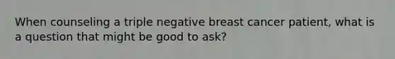 When counseling a triple negative breast cancer patient, what is a question that might be good to ask?