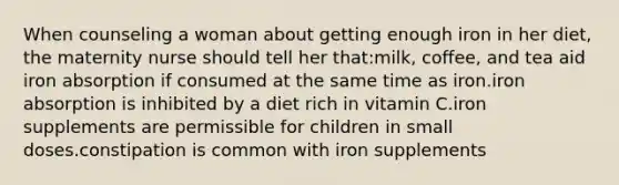 When counseling a woman about getting enough iron in her diet, the maternity nurse should tell her that:milk, coffee, and tea aid iron absorption if consumed at the same time as iron.iron absorption is inhibited by a diet rich in vitamin C.iron supplements are permissible for children in small doses.constipation is common with iron supplements