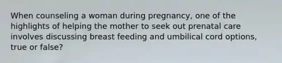 When counseling a woman during pregnancy, one of the highlights of helping the mother to seek out prenatal care involves discussing breast feeding and umbilical cord options, true or false?