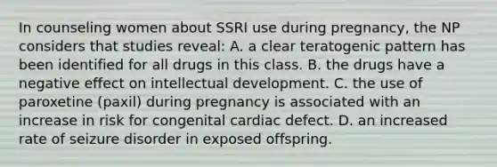 In counseling women about SSRI use during pregnancy, the NP considers that studies reveal: A. a clear teratogenic pattern has been identified for all drugs in this class. B. the drugs have a negative effect on intellectual development. C. the use of paroxetine (paxil) during pregnancy is associated with an increase in risk for congenital cardiac defect. D. an increased rate of seizure disorder in exposed offspring.