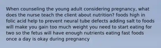 When counseling the young adult considering pregnancy, what does the nurse teach the client about nutrition? foods high in folic acid help to prevent neural tube defects adding salt to foods will make you gain too much weight you need to start eating for two so the fetus will have enough nutrients eating fast foods once a day is okay during pregnancy