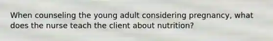 When counseling the young adult considering pregnancy, what does the nurse teach the client about nutrition?