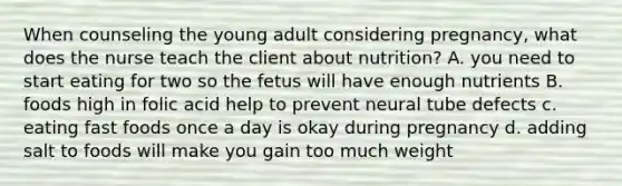 When counseling the young adult considering pregnancy, what does the nurse teach the client about nutrition? A. you need to start eating for two so the fetus will have enough nutrients B. foods high in folic acid help to prevent neural tube defects c. eating fast foods once a day is okay during pregnancy d. adding salt to foods will make you gain too much weight