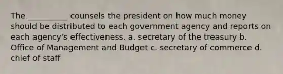 The __________ counsels the president on how much money should be distributed to each government agency and reports on each agency's effectiveness. a. secretary of the treasury b. Office of Management and Budget c. secretary of commerce d. chief of staff