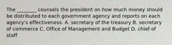 The ________ counsels the president on how much money should be distributed to each government agency and reports on each agency's effectiveness. A. secretary of the treasury B. secretary of commerce C. Office of Management and Budget D. chief of staff