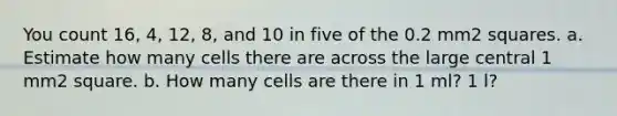 You count 16, 4, 12, 8, and 10 in five of the 0.2 mm2 squares. a. Estimate how many cells there are across the large central 1 mm2 square. b. How many cells are there in 1 ml? 1 l?