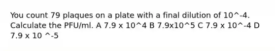 You count 79 plaques on a plate with a final dilution of 10^-4. Calculate the PFU/ml. A 7.9 x 10^4 B 7.9x10^5 C 7.9 x 10^-4 D 7.9 x 10 ^-5