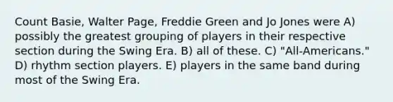 Count Basie, Walter Page, Freddie Green and Jo Jones were A) possibly the greatest grouping of players in their respective section during the Swing Era. B) all of these. C) "All-Americans." D) rhythm section players. E) players in the same band during most of the Swing Era.