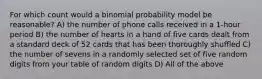 For which count would a binomial probability model be reasonable? A) the number of phone calls received in a 1-hour period B) the number of hearts in a hand of five cards dealt from a standard deck of 52 cards that has been thoroughly shuffled C) the number of sevens in a randomly selected set of five random digits from your table of random digits D) All of the above