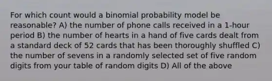 For which count would a binomial probability model be reasonable? A) the number of phone calls received in a 1-hour period B) the number of hearts in a hand of five cards dealt from a standard deck of 52 cards that has been thoroughly shuffled C) the number of sevens in a randomly selected set of five random digits from your table of random digits D) All of the above