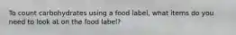 To count carbohydrates using a food label, what items do you need to look at on the food label?