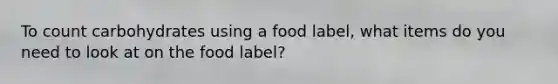 To count carbohydrates using a food label, what items do you need to look at on the food label?