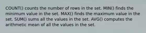 COUNT() counts the number of rows in the set. MIN() finds the minimum value in the set. MAX() finds the maximum value in the set. SUM() sums all the values in the set. AVG() computes the arithmetic mean of all the values in the set.