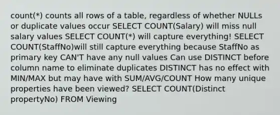 count(*) counts all rows of a table, regardless of whether NULLs or duplicate values occur SELECT COUNT(Salary) will miss null salary values SELECT COUNT(*) will capture everything! SELECT COUNT(StaffNo)will still capture everything because StaffNo as primary key CAN'T have any null values Can use DISTINCT before column name to eliminate duplicates DISTINCT has no effect with MIN/MAX but may have with SUM/AVG/COUNT How many unique properties have been viewed? SELECT COUNT(Distinct propertyNo) FROM Viewing