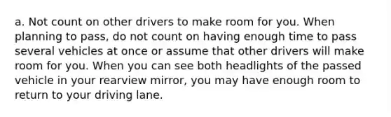 a. Not count on other drivers to make room for you. When planning to pass, do not count on having enough time to pass several vehicles at once or assume that other drivers will make room for you. When you can see both headlights of the passed vehicle in your rearview mirror, you may have enough room to return to your driving lane.