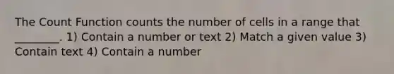 The Count Function counts the number of cells in a range that ________. 1) Contain a number or text 2) Match a given value 3) Contain text 4) Contain a number