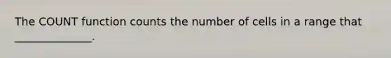 The COUNT function counts the number of cells in a range that ______________.