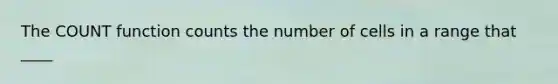 The COUNT function counts the number of cells in a range that ____